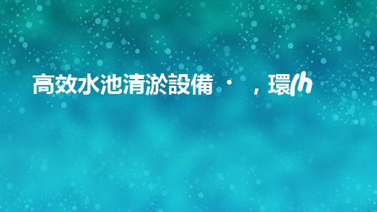 高效水池清淤設備，環(huán)保清潔新選擇！